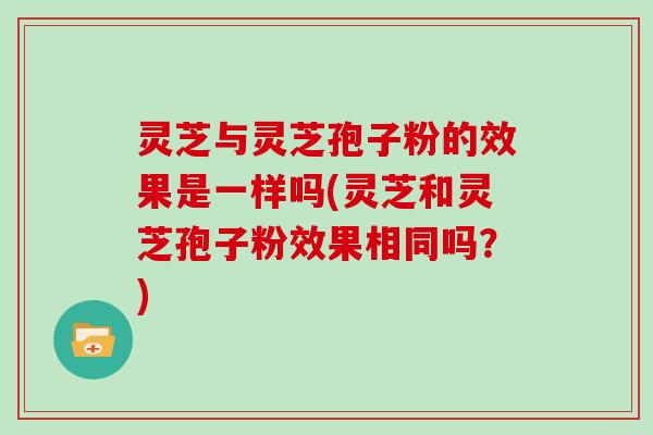 灵芝与灵芝孢子粉的效果是一样吗(灵芝和灵芝孢子粉效果相同吗？)