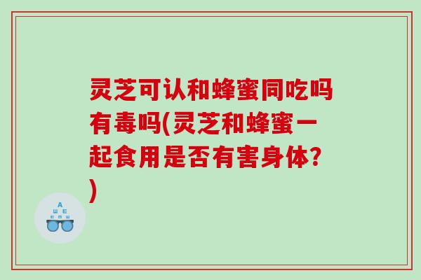 灵芝可认和蜂蜜同吃吗有毒吗(灵芝和蜂蜜一起食用是否有害身体？)