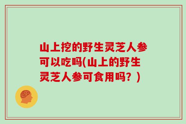 山上挖的野生灵芝人参可以吃吗(山上的野生灵芝人参可食用吗？)