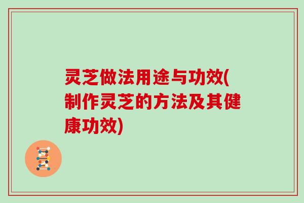 灵芝做法用途与功效(制作灵芝的方法及其健康功效)