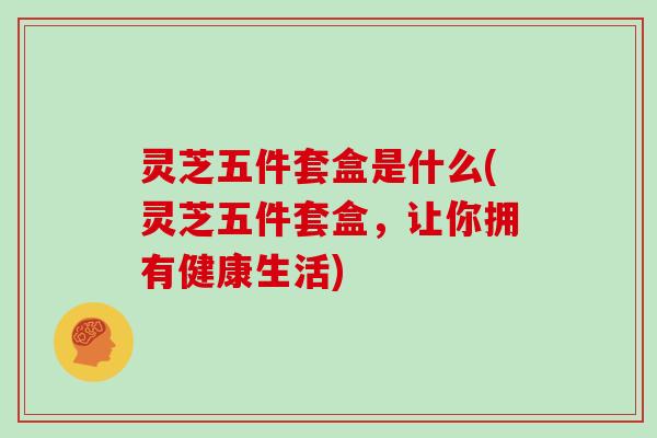 灵芝五件套盒是什么(灵芝五件套盒，让你拥有健康生活)