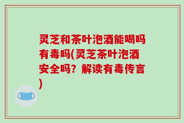 灵芝和茶叶泡酒能喝吗有毒吗(灵芝茶叶泡酒安全吗？解读有毒传言)