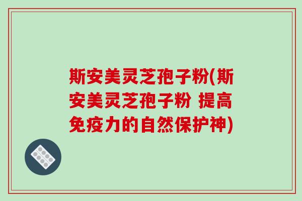 斯安美灵芝孢子粉(斯安美灵芝孢子粉 提高免疫力的自然保护神)