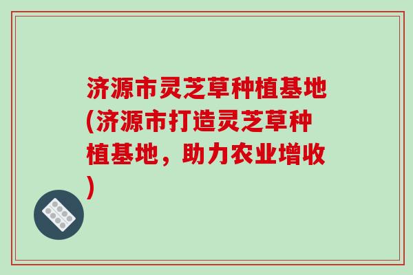 济源市灵芝草种植基地(济源市打造灵芝草种植基地，助力农业增收)