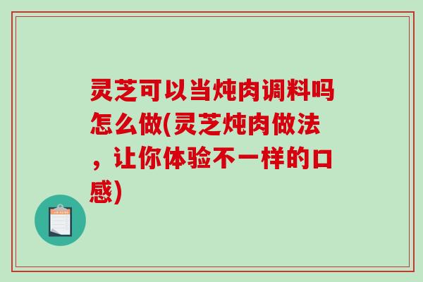 灵芝可以当炖肉调料吗怎么做(灵芝炖肉做法，让你体验不一样的口感)