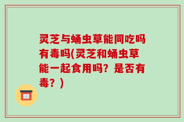 灵芝与蛹虫草能同吃吗有毒吗(灵芝和蛹虫草能一起食用吗？是否有毒？)