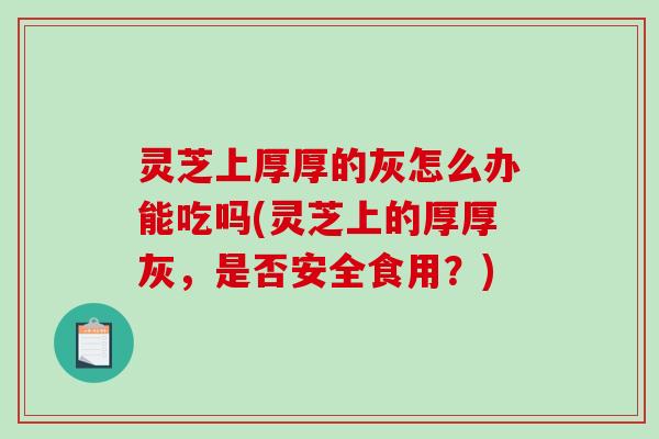 灵芝上厚厚的灰怎么办能吃吗(灵芝上的厚厚灰，是否安全食用？)
