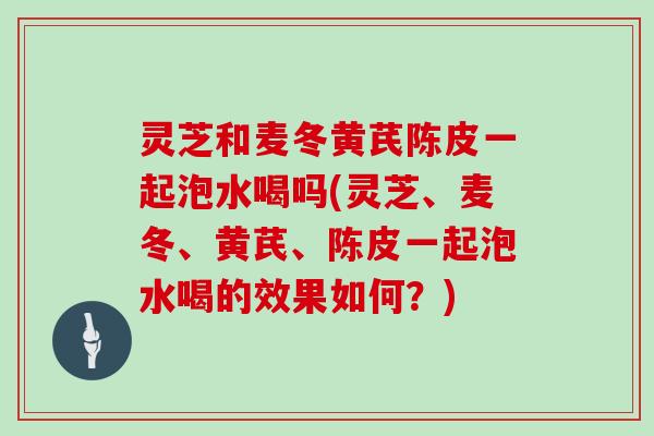 灵芝和麦冬黄芪陈皮一起泡水喝吗(灵芝、麦冬、黄芪、陈皮一起泡水喝的效果如何？)