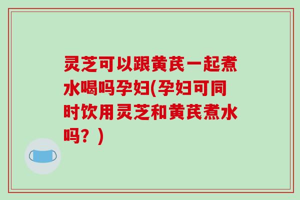 灵芝可以跟黄芪一起煮水喝吗孕妇(孕妇可同时饮用灵芝和黄芪煮水吗？)