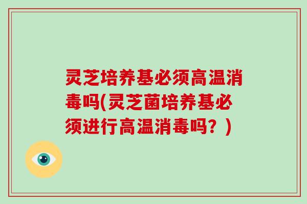 灵芝培养基必须高温消毒吗(灵芝菌培养基必须进行高温消毒吗？)
