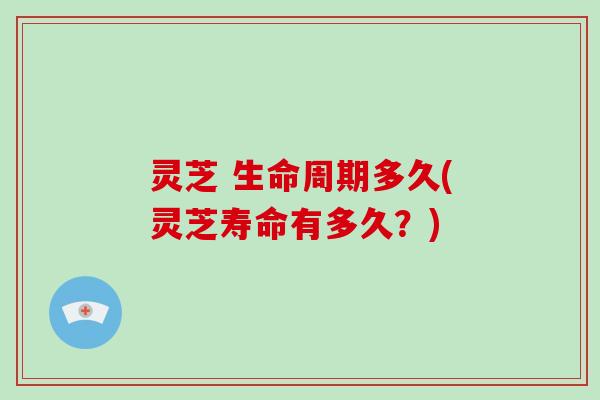 灵芝 生命周期多久(灵芝寿命有多久？)