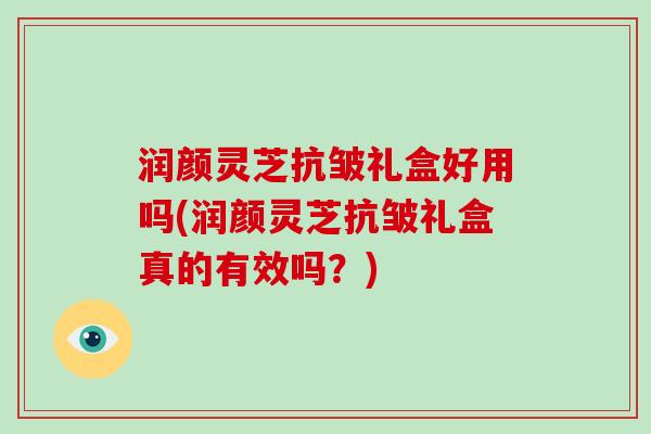 润颜灵芝抗皱礼盒好用吗(润颜灵芝抗皱礼盒真的有效吗？)
