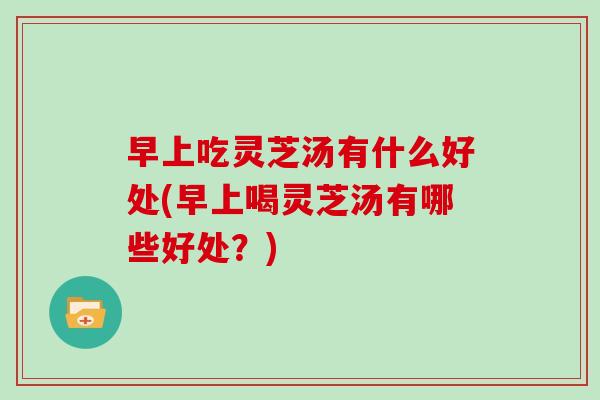 早上吃灵芝汤有什么好处(早上喝灵芝汤有哪些好处？)