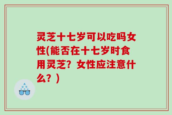 灵芝十七岁可以吃吗女性(能否在十七岁时食用灵芝？女性应注意什么？)