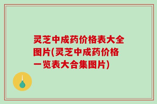 灵芝中成药价格表大全图片(灵芝中成药价格一览表大合集图片)
