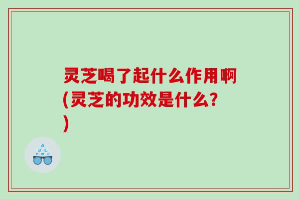 灵芝喝了起什么作用啊(灵芝的功效是什么？)