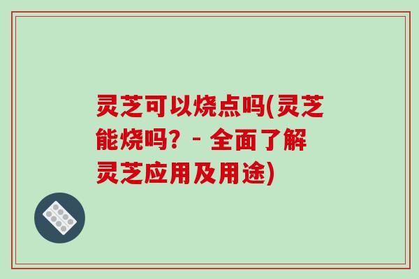 灵芝可以烧点吗(灵芝能烧吗？- 全面了解灵芝应用及用途)