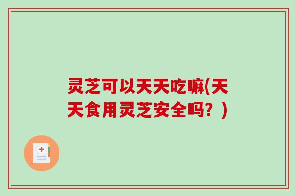 灵芝可以天天吃嘛(天天食用灵芝安全吗？)