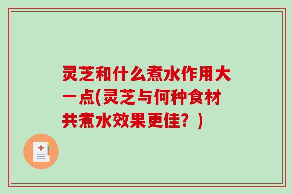 灵芝和什么煮水作用大一点(灵芝与何种食材共煮水效果更佳？)