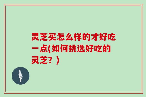 灵芝买怎么样的才好吃一点(如何挑选好吃的灵芝？)