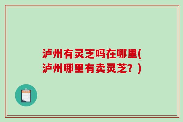 泸州有灵芝吗在哪里(泸州哪里有卖灵芝?) 泸州有灵芝吗在哪里(泸州哪里有卖灵芝?)