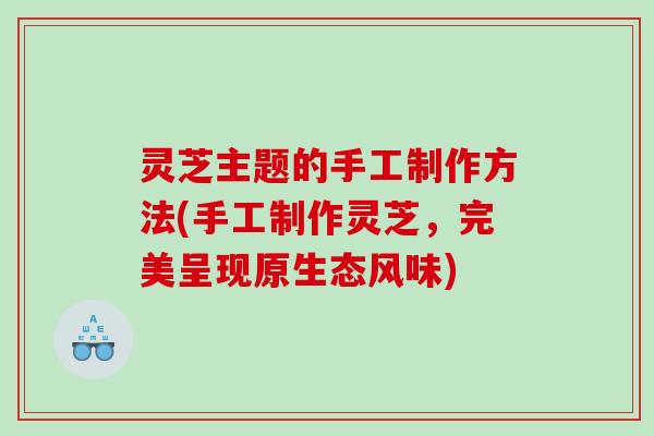 灵芝主题的手工制作方法(手工制作灵芝，完美呈现原生态风味)
