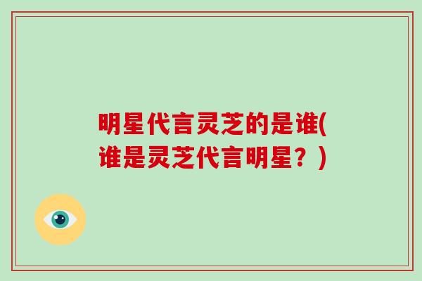 明星代言灵芝的是谁(谁是灵芝代言明星？)