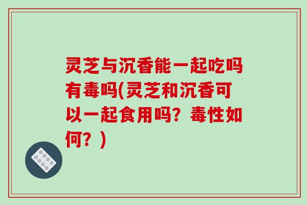 灵芝与沉香能一起吃吗有毒吗(灵芝和沉香可以一起食用吗？毒性如何？)