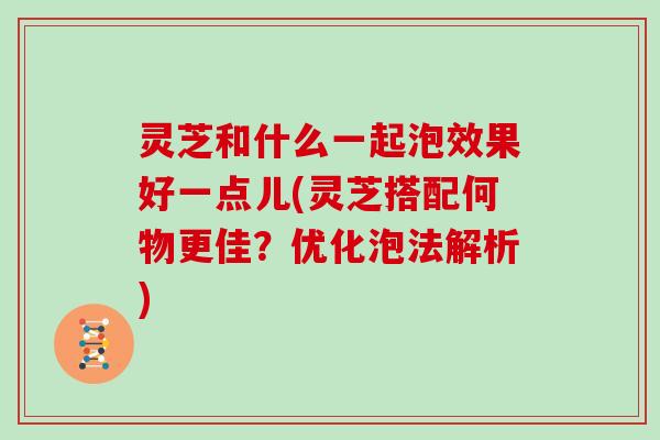 灵芝和什么一起泡效果好一点儿(灵芝搭配何物更佳？优化泡法解析)