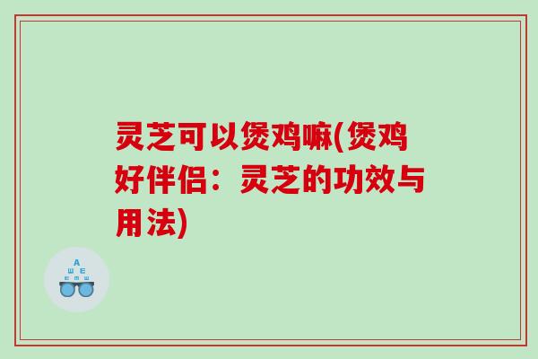 灵芝可以煲鸡嘛(煲鸡好伴侣：灵芝的功效与用法)