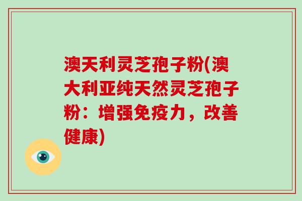 澳天利灵芝孢子粉(澳大利亚纯天然灵芝孢子粉：增强免疫力，改善健康)