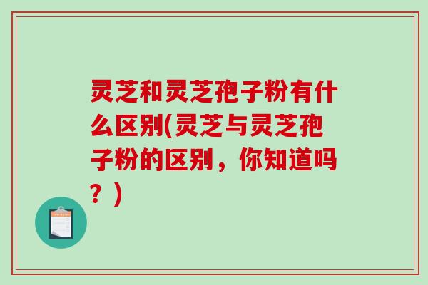 灵芝和灵芝孢子粉有什么区别(灵芝与灵芝孢子粉的区别，你知道吗？)