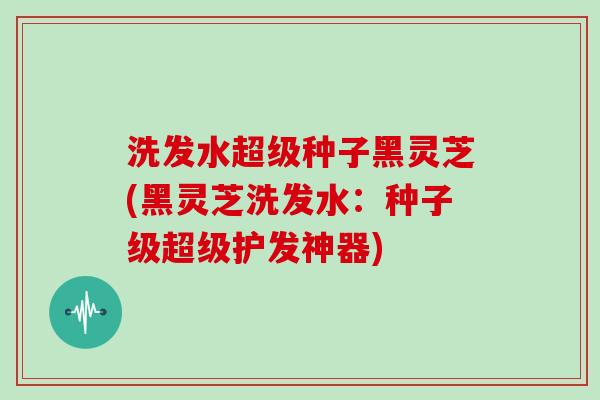洗发水超级种子黑灵芝(黑灵芝洗发水：种子级超级护发神器)