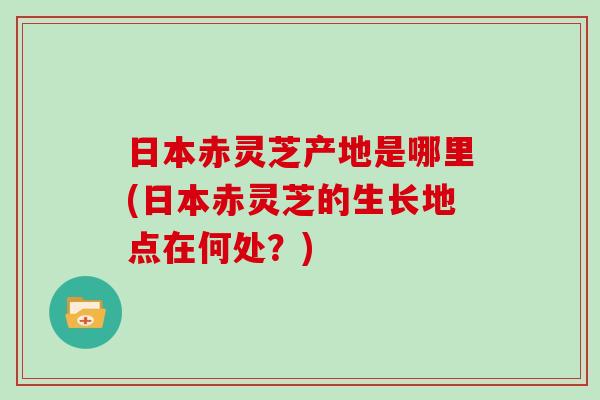 日本赤灵芝产地是哪里(日本赤灵芝的生长地点在何处？)