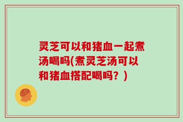灵芝可以和猪一起煮汤喝吗(煮灵芝汤可以和猪搭配喝吗？)
