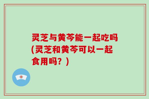 灵芝与黄芩能一起吃吗(灵芝和黄芩可以一起食用吗？)