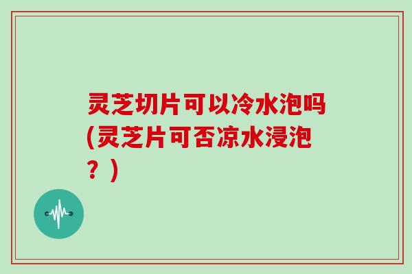 灵芝切片可以冷水泡吗(灵芝片可否凉水浸泡？)