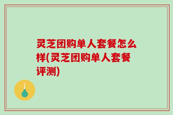 灵芝团购单人套餐怎么样(灵芝团购单人套餐评测)