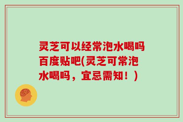 灵芝可以经常泡水喝吗百度贴吧(灵芝可常泡水喝吗，宜忌需知！)