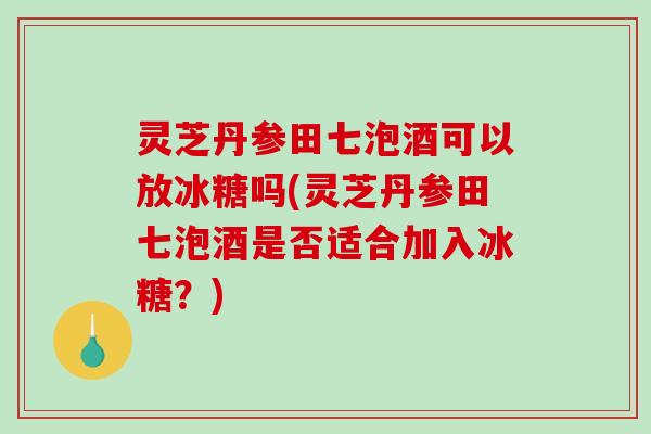 灵芝丹参田七泡酒可以放冰糖吗(灵芝丹参田七泡酒是否适合加入冰糖？)