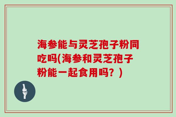 海参能与灵芝孢子粉同吃吗(海参和灵芝孢子粉能一起食用吗？)