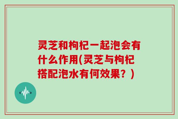 灵芝和枸杞一起泡会有什么作用(灵芝与枸杞搭配泡水有何效果？)
