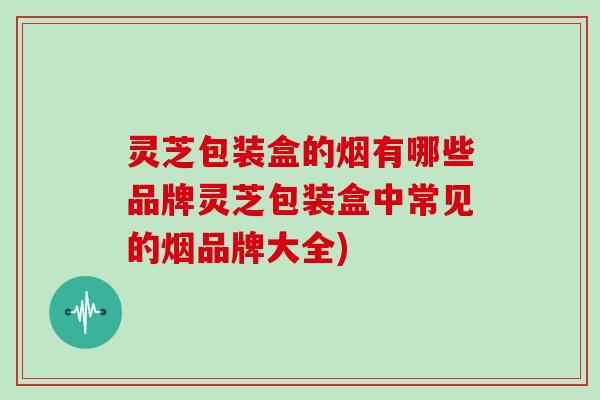灵芝包装盒的烟有哪些品牌灵芝包装盒中常见的烟品牌大全)