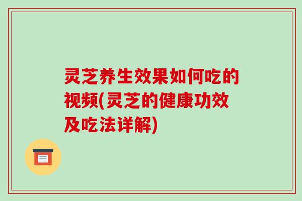 灵芝养生效果如何吃的视频(灵芝的健康功效及吃法详解)