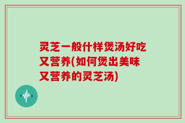 灵芝一般什样煲汤好吃又营养(如何煲出美味又营养的灵芝汤)