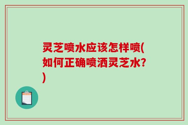 灵芝喷水应该怎样喷(如何正确喷洒灵芝水？)