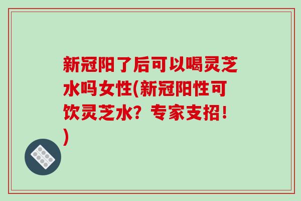 新冠阳了后可以喝灵芝水吗女性(新冠阳性可饮灵芝水？专家支招！)