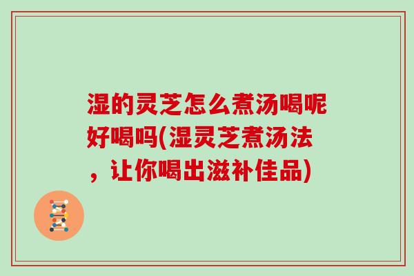 湿的灵芝怎么煮汤喝呢好喝吗(湿灵芝煮汤法，让你喝出滋补佳品)
