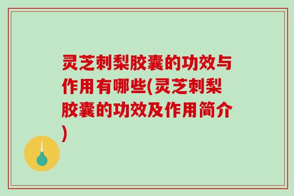 灵芝刺梨胶囊的功效与作用有哪些(灵芝刺梨胶囊的功效及作用简介)