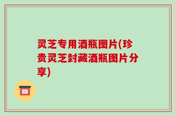 灵芝专用酒瓶图片(珍贵灵芝封藏酒瓶图片分享)